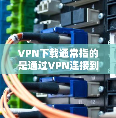 VPN下载通常指的是通过VPN连接到互联网，然后下载特定的软件包或文件。为了帮助你更好地进行下载，以下是一些推荐的VPN下载网站