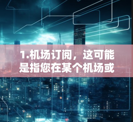 1.机场订阅,这可能是指您在某个机场或航空公司订阅了特定的交通服务,如包车、接送车,或者航班转乘服务。如果您有具体的航班信息或城市需求,可以提供更多信息,以便我们更好地为您服务 1.机场订阅,这可能是指您在某个机场或航空公司订阅了特定的交通服务,如包车、接送车,或者航班转乘服务。如果您有具体的航班信息或城市需求,可以提供更多信息,以便我们更好地为您服务