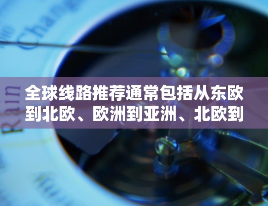 全球线路推荐通常包括从东欧到北欧、欧洲到亚洲、北欧到亚洲等多种路线。以下是一些常见的全球线路推荐,供您参考 全球线路推荐通常包括从东欧到北欧、欧洲到亚洲、北欧到亚洲等多种路线。以下是一些常见的全球线路推荐,供您参考