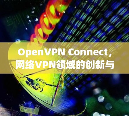 OpenVPN Connect，网络VPN领域的创新与突破