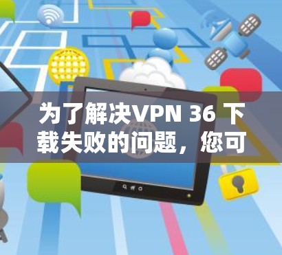 为了解决VPN 36 下载失败的问题,您可以按照以下步骤进行 为了解决VPN 36 下载失败的问题,您可以按照以下步骤进行