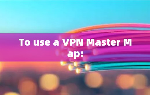 To use a VPN Master Map: To use a VPN Master Map: