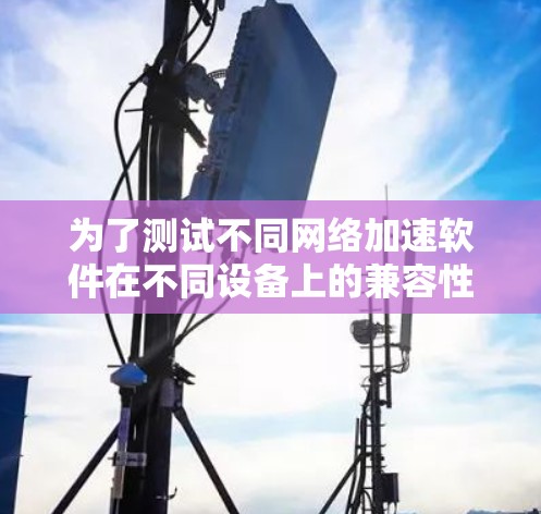 为了测试不同网络加速软件在不同设备上的兼容性,可以按照以下步骤进行 为了测试不同网络加速软件在不同设备上的兼容性,可以按照以下步骤进行