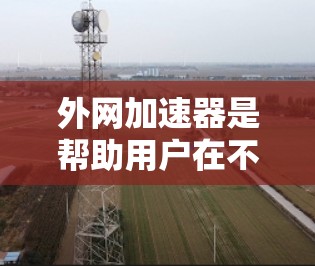 外网加速器是帮助用户在不使用主网的情况下，提升网络速度和减少延迟的工具。如果你正在寻找外网加速器的评测，以下是一些关键点和建议，帮助你更好地了解和选择适合自己的加速器