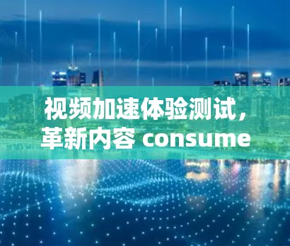 视频加速体验测试,革新内容 consumed 视频加速体验测试,革新内容 consumed