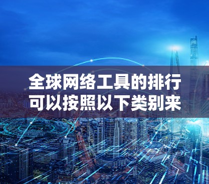 全球网络工具的排行可以按照以下类别来组织，每个类别内部的工具则有不同的适用场景和性能特点
