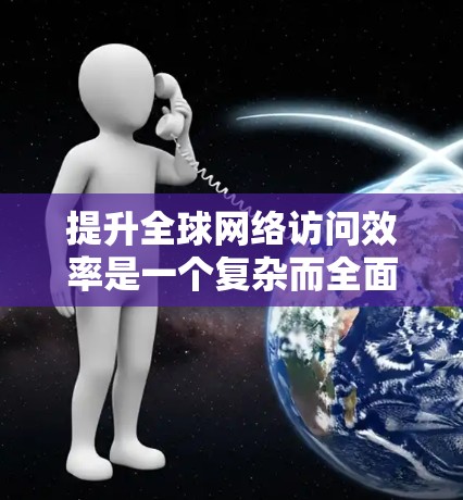 提升全球网络访问效率是一个复杂而全面的问题，需要从多个方面进行综合考虑和优化。以下是一些关键的方面和潜在的解决方案