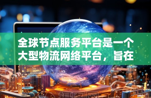 全球节点服务平台是一个大型物流网络平台，旨在优化全球物流管理。以下是其主要功能和特点