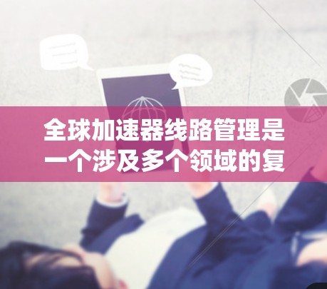 全球加速器线路管理是一个涉及多个领域的复杂系统，旨在确保加速器设备在不同地理位置上的稳定运行和高效工作。以下是该领域的主要方面