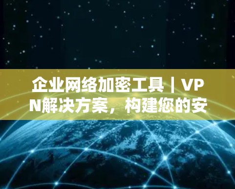 企业网络加密工具｜VPN解决方案，构建您的安全防线