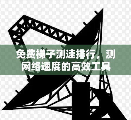 免费梯子测速排行,测网络速度的高效工具