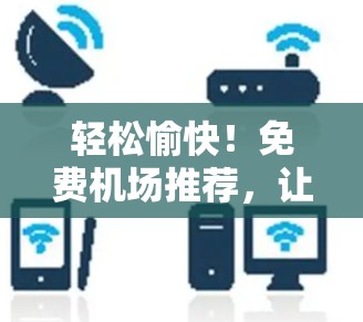 轻松愉快!免费机场推荐,让你轻松规划目的地的最佳选择!
